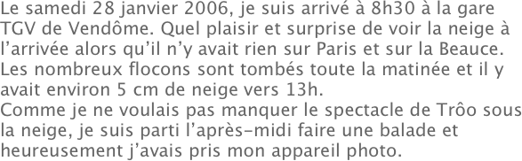 Le samedi 28 janvier 2006, je suis arrivé à 8h30 à la gare TGV de Vendôme. Quel plaisir et surprise de voir la neige à l’arrivée alors qu’il n’y avait rien sur Paris et sur la Beauce.
Les nombreux flocons sont tombés toute la matinée et il y avait environ 5 cm de neige vers 13h.
Comme je ne voulais pas manquer le spectacle de Trôo sous la neige, je suis parti l’après-midi faire une balade et heureusement j’avais pris mon appareil photo.